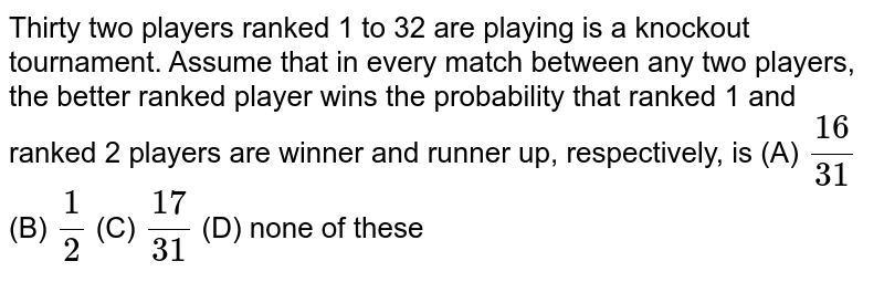 Thirty two players ranked 1 to 32 are playing is a knockout tournament. Assume that in every match between any two players, the better ranked player wins the probability that ranked 1 and ranked 2 players are winner and runner up, respectively, is (A) `16/31` (B) `1/2` (C) `17/31` (D) none of these 
