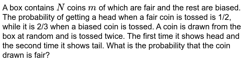 A box contains `N`
coins `m`
of which are fair and the rest are biased. The probability of getting a
  head when a fair coin is tossed is 1/2, while it is 2/3 when a biased coin is
  tossed. A coin is drawn from the box at random and is tossed twice. The first
  time it shows head and the second time it shows tail. What is the probability
  that the coin drawn is fair?