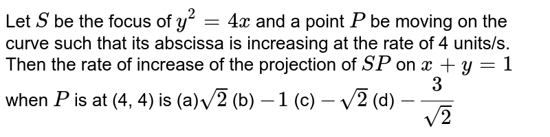  Let `S`
be the focus of `y^2=4x`
and a point `P`
be moving on the curve such that its abscissa is increasing at the rate
  of 4 units/s. Then the rate of increase of the projection of `S P`
on `x+y=1`
when `P`
is at (4, 4) is
(a)`sqrt(2)`
 (b) `-1`
 (c) `-sqrt(2)`
 (d) `-3/(sqrt(2))`