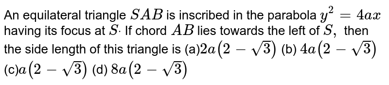  An equilateral triangle `S A B`
is inscribed in the parabola `y^2=4a x`
having its focus at `Sdot`
If chord `A B`
lies towards the left of `S ,`
then the side length of this triangle is
(a)`2a(2-sqrt(3))`
 (b) `4a(2-sqrt(3))`

(c)`a(2-sqrt(3))`
 (d) `8a(2-sqrt(3))`