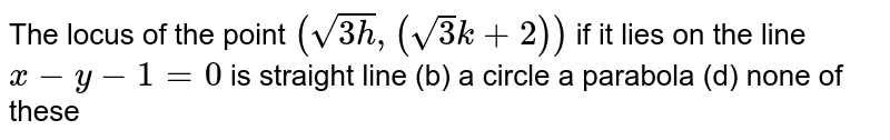 The locus of the point `(sqrt(3h),(sqrt(3)k+2))`
if it lies on the line `x-y-1=0`
is
straight line
  (b) a circle
a parabola
  (d) none of these