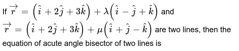  If `vecr=(hati+2hatj+3hatk)+lambda(hati-hatj+hatk)` and `vecr=(hati+2hatj+3hatk)+mu(hati+hatj-hatk)` are two lines, then the equation of acute angle bisector of two lines is
