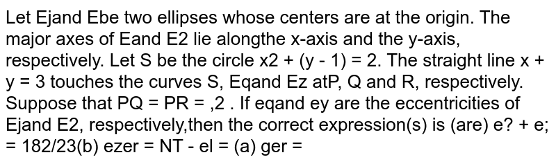 Let E1 and E2, be two ellipses whose centers are at the origin.The major axes of E1 and E2, lie along the x-axis and the y-axis, respectively. Let S be the circle x^2 + (y-1)^2= 2 . The straight line x+ y =3 touches the curves S, E1 and E2 at P,Q and R, respectively. Suppose that PQ=PR=[2sqrt2]/3 .If e1 and e2 are the eccentricities of E1 and E2, respectively, then the correct expression(s) is(are):