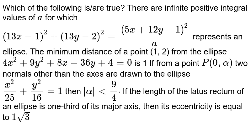 Which of the following is/are true?
There are infinite positive integral values of `a`
for which `(13 x-1)^2+(13 y-2)^2=((5x+12 y-1)^2)/a`
represents
  an ellipse.
The minimum distance of a point (1, 2) from the ellipse `4x^2+9y^2+8x-36 y+4=0`
is 1
If from a point `P(0,alpha)`
two normals other than the axes
  are drawn to the ellipse `(x^2)/(25)+(y^2)/(16)=1`
then `|alpha|<9/4dot`

If the length of the latus rectum of an ellipse is one-third of its
  major axis, then its eccentricity is equal to `1sqrt(3)`