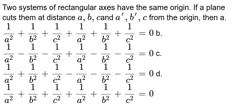 Two systems of rectangular axes have the same origin. If a plane cuts them at distance a ,b ,c and a^prime ,b^(prime),c ' from the origin, then a. 1/(a^2)+1/(b^2)+1/(c^2)+1/(a^('2))+1/(b^('2))+1/(c^('2))=0 b. 1/(a^2)-1/(b^2)-1/(c^2)+1/(a^('2))-1/(b^('2))-1/(c^('2))=0 c. 1/(a^2)+1/(b^2)+1/(c^2)-1/(a^('2))-1/(b^('2))-1/(c^('2))=0 d. 1/(a^2)+1/(b^2)+1/(c^2)+1/(a^('2))+1/(b^('2))+1/(c^('2))=0