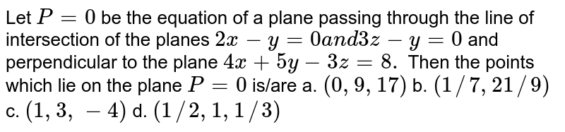 Let `P=0`
be the equation of a plane passing through the line of
  intersection of the planes `2x-y=0a n d3z-y=0`
and perpendicular to the plane `4x+5y-3z=8.`
Then the points which lie on the plane `P=0`
is/are
a. `(0,9,17)`
 b. `(1//7,21//9)`
 
c. `(1,3,-4)`
 d. `(1//2,1,1//3)`