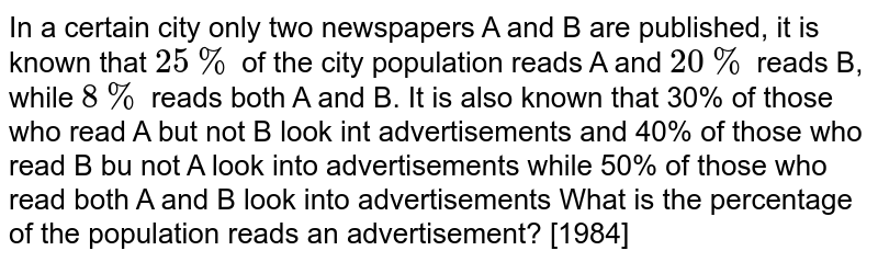 In a certain city only two newspapers A and B are published, it is known that `25%` of the
city population reads A and `20%` reads B, while `8%` reads both A and B. It is also known
that 30% of those who read A but not B look int advertisements and 40% of those
who read B bu not A look into advertisements while 50% of those who read both A and B
look into advertisements What is the percentage of the population reads an advertisement?
[1984]
