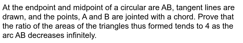 At the endpoint and midpoint of a circular are AB, tangent lines are drawn, and the points, A and B are jointed with a chord. Prove that the ratio of the areas of the triangles thus formed tends to 4 as the arc AB decreases infinitely.
