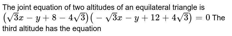 The joint equation of two altitudes of an equilateral triangle is `(sqrt(3)x-y+8-4sqrt(3)) (-sqrt(3)x-y+12 +4sqrt(3)) = 0` The third altitude has the equation 