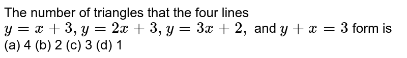 The number of triangles that the four lines y = x + 3, y = 2x + 3, y = 3x + 2, and y + x = 3 form is (a) 4 (b) 2 (c) 3 (d) 1