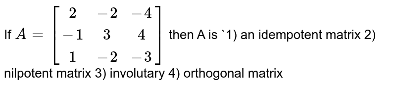 If A=[[2,-2,-4],[-1,3,4],[1,-2,-3]] then A is 1) an idempotent matrix 2) nilpotent matrix 3) involutary 4) orthogonal matrix