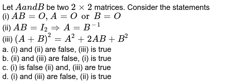 Let Aa n dB be two 2xx2 matrices. Consider the statements (i) A B=O, A=O or B=O (ii) A B=I_2 implies A=B^(-1) (iii) (A+B)^2=A^2+2A B+B^2 a. (i) and (ii) are false, (iii) is true b. (ii) and (iii) are false, (i) is true c. (i) is false (ii) and, (iii) are true d. (i) and (iii) are false, (ii) is true