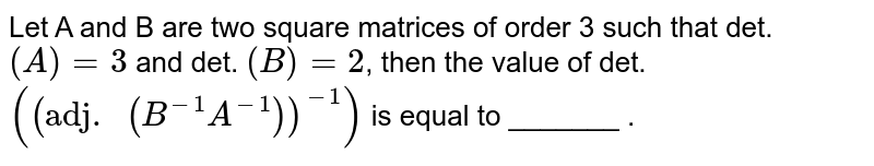 Let A and B are two square matrices of order 3 such that det. `(A)=3` and det. `(B)=2`, then the value of det. `(("adj. "(B^(-1) A^(-1)))^(-1))` is equal to _______ .