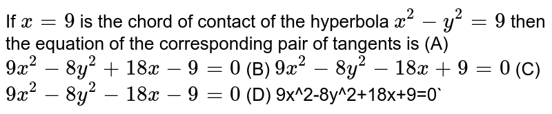 If `x=9` is the chord of contact of the hyperbola `x^2-y^2=9` then the equation of the corresponding pair of tangents is (A) `9x^2-8y^2+18x-9=0` (B)  `9x^2-8y^2-18x+9=0` (C)   `9x^2-8y^2-18x-9=0` (D) ` `9x^2-8y^2+18x+9=0`
 