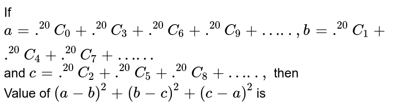 If a= .^(20)C_(0) + .^(20)C_(3) + .^(20)C_(6) + .^(20)C_(9) + "…..", b = .^(20)C_(1) + .^(20)C_(4) + .^(20)C_(7) + "……"' and c = .^(20)C_(2) + .^(20)C_(5) + .^(20)C_(8) + "…..", then Value of (a-b)^(2) + (b-c)^(2) + (c-a)^(2) is