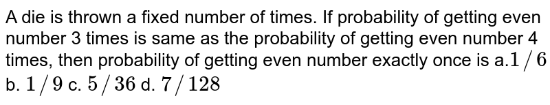 A die is thrown a fixed number of times. If probability of getting even
  number 3 times is same as the probability of getting even number 4 times,
  then probability of getting even number exactly once is
a.`1//6`
b. `1//9`
c. `5//36`
d. `7//128`