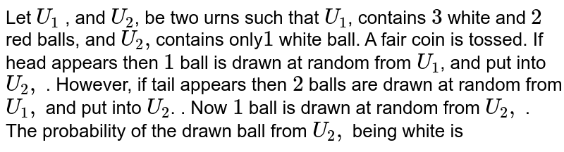 Let `U_1` , and `U_2`, be two urns such that `U_1`, contains `3` white and `2` red balls, and `U_2,`contains only`1` white ball. A fair coin is tossed. If head appears then `1` ball is drawn at random from `U_1`, and put into `U_2,` . However, if tail appears then `2` balls are drawn at random from `U_1,` and put into `U_2`. . Now `1` ball is drawn at random from `U_2,`  . The probability of the drawn ball from `U_2,` being white is