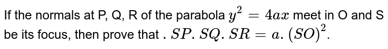 If the normals at P, Q, R of the parabola  `y^2=4ax`  meet in O and S be its focus, then prove that  `.SP . SQ . SR = a . (SO)^2`. 