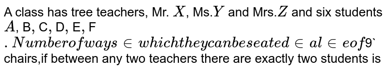 A class has tree teachers,  Mr. `X`, Ms.`Y` and Mrs.`Z` and six students `A`, B`, `C`, `D`, `E`, `F`. Number of ways in which they can be seated in a line of `9` chairs,if between any two teachers there are exactly two students is