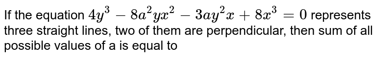 If the equation `4y^(3) - 8a^(2)yx^(2) - 3ay^(2)x +8x^(3) = 0` represents three straight lines, two of them are perpendicular, then sum of all possible values of a is equal to 