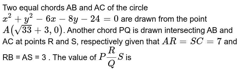 Two equal chords AB and AC of the circle `x^2 +y^2-6x -8y-24 = 0` are drawn from the point `A(sqrt33 +3,0)`. Another chord PQ is drawn intersecting AB and AC at points R and S, respectively given that `AR=SC=7` and RB = AS = 3 . The value of `PR/QS` is 