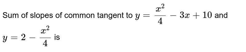 Sum of slopes of common tangent to `y = (x^(2))/(4) - 3x +10` and `y = 2 - (x^(2))/(4)` is 