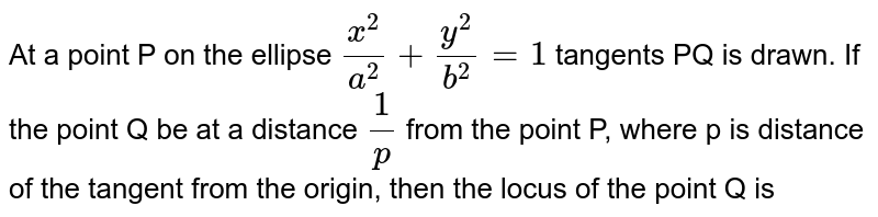 At a point P on the ellipse `(x^(2))/(a^(2))+(y^(2))/(b^(2)) =1` tangents PQ is drawn. If the point Q be at a distance `(1)/(p)` from the point P, where 'p' is distance of the tangent from the origin, then the locus of the point Q is 