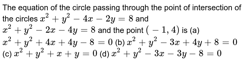 The equation of the circle passing through the point of intersection of the circles x^2+y^2-4x-2y=8 and x^2+y^2-2x-4y=8 and the point (-1,4) is (a) x^2+y^2+4x+4y-8=0 (b) x^2+y^2-3x+4y+8=0 (c) x^2+y^2+x+y=0 (d) x^2+y^2-3x-3y-8=0