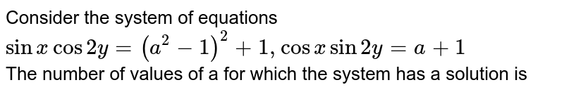 Consider the system of equations <br> `sin x cos 2y=(a^(2)-1)^(2)+1, cos x sin 2y = a+1` <br> The number of values of a for which the system has a solution is