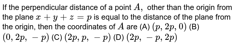 If the perpendicular distance of a point A, other than the origin from the plane x + y + z = p is equal to the distance of the plane from the origin, then the coordinates of A are (A) (p,2p,0) (B) (0,2p,-p) (C) (2p,p,-p) (D) (2p,-p,2p)