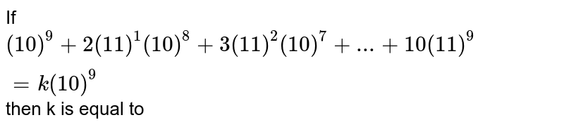 If (10)^9 + 2(11)^1 (10)^8 + 3(11)^2 (10)^7+...........+10 (11)^9= k (10)^9 , then k is equal to :