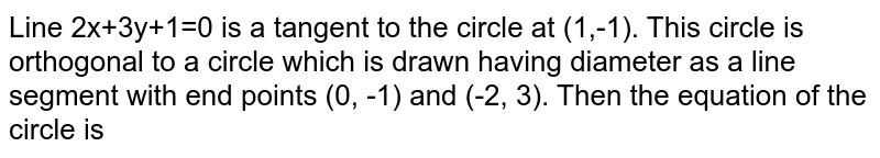  Line 2x+3y+1=0 is a tangent to the circle at (1,-1). This circle is orthogonal to a circle which is drawn having diameter as a line segment with end points (0, -1) and (-2, 3). Then the equation of the circle is