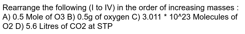 Rearrange the following (I to IV) in the order of increasing masses : A) 0.5 Mole of O3 B) 0.5g of oxygen C) 3.011 * 10^23 Molecules of O2 D) 5.6 Litres of CO2 at STP
