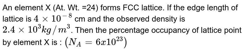An element X (At. Wt. =24) forms FCC lattice. If the edge length of lattice is `4 xx 10^(-8)` cm and the observed density is `2.4 xx 10^(3 )kg//m^(3)`. Then the percentage occupancy of lattice point by element X is : `(N_(A) = 6 x 10^(23))`