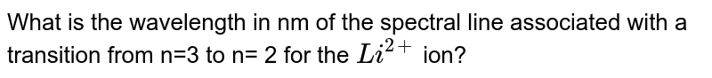 What is the wavelength in nm of the spectral line associated with a transition from n=3 to n= 2 for the `Li^(2+)` ion?