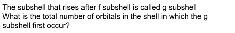 The subshell that rises after f subshell is called g subshell What is the total number of orbitals in the shell in which the g subshell first occur?