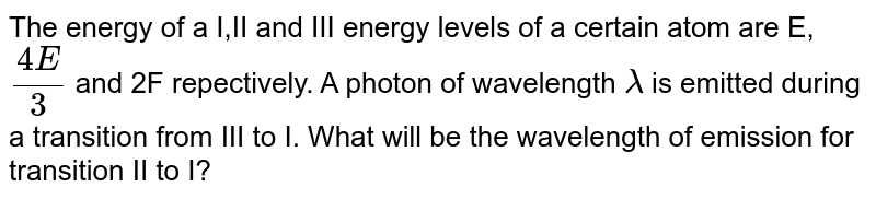The energy of a I,II and III energy levels of a certain atom are `E,(4E)/(3)` and 2E respectively. A photon of wavelength `lambda` is emitted during a transition from III to I. what will be the wavelength of emission for II to I? 