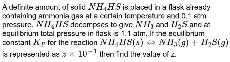 A definite amount of solid NH_(4)HS is placed in a flask already containing ammonia gas at a certain temperature and 0.1 atm pressure. NH_(4)HS decompses to give NH_(3) and H_(2)S and at equilibrium total pressure in flask is 1.1 atm. If the equilibrium constant K_(P) for the reaction NH_(4)HS(s) iff NH_(3)(g)+H_(2)S(g) is represented as zxx10^(-1) then find the value of z.