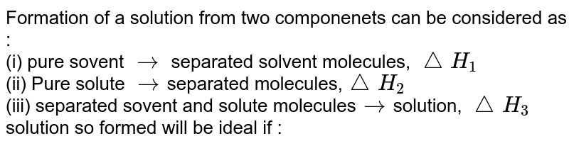 Formation of a solution from two componenets can be considered as : (i) pure sovent rarr separated solvent molecules, /_\H_(1) (ii) Pure solute rarr separated molecules, /_\H_(2) (iii) separated sovent and solute molecules rarr solution, /_\H_(3) solution so formed will be ideal if :