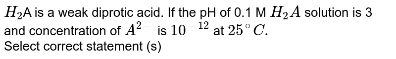 `H_(2)`A is a weak diprotic acid. If the pH of 0.1 M `H_(2)A` solution is 3 and concentration of `A^(2-)` is `10^(-12)` at `25^(@)C.` <br> Select correct statement (s) 