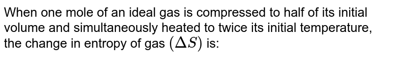 When one mole of an ideal gas is compressed to half of its initial volume and simultaneously heated to twice its initial temperature, the change in entropy of gas `(Delta S)` is: 