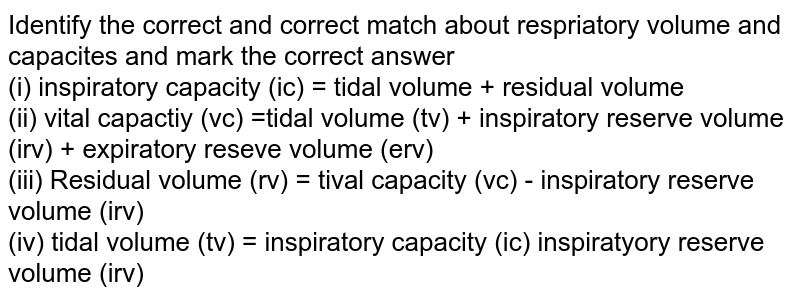 From the following relationship between respiration volumes and capacities, mark the correct option. (i) Inspiratory Capacity (IC) = Tidal Volume + Residual Volume (ii) Vital Capacity (VC) = Tidal Volume (TV) + Inspiratory Reserve Volume (IRV) + Expiratory Reserve Volume (ERV) (iii) Residual Volume (RV) = Vital Capacity (VC) - Inspiratory Reserve Volume (IRV) (iv) Tidal Volume (TV) = Inspiratory Capacity (IC) - Inspiratory Reserve Volume (IRV)
