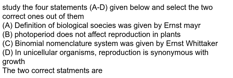 study the four statements (A-D) given below and select the two correct ones out of them (A) Definition of biological soecies was given by Ernst mayr (B) photoperiod does not affect reproduction in plants (C) Binomial nomenclature system was given by Ernst Whittaker (D) In unicellular organisms, reproduction is synonymous with growth The two correct statments are