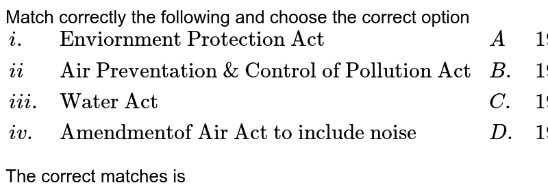 Match correctly the following and choose the correct option. {:("Environment Protection Act ", "A, 1974"),("Air prevention and control of Pollution Act", "B. 1987"), ("Water Act", "C. 1986"), ("Amendment of Air Act to include noise", "D. 1981"):} The correct match is