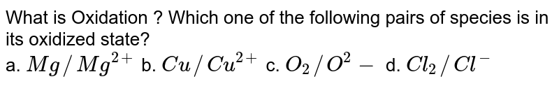 What is Oxidation ? Which one of the following pairs of species is in its oxidized state? a. Mg//Mg^(2+) b. Cu//Cu^(2+) c. O_2//O^2- d. Cl_2//Cl^-