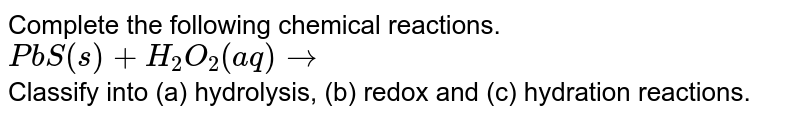Complete the following chemical reactions. <br>`PbS(s) + H_2O_2 (aq) rarr`<br> Classify into (a) hydrolysis, (b) redox and (c) hydration reactions.