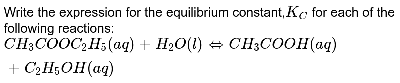 Write the expression for the equilibrium constant,`K_C` for each of the following reactions:<br>`CH_3COOC_2H_5(aq)+H_2O(l) hArr CH_3COOH(aq) + C_2H_5OH(aq)`