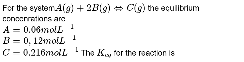 For the system A (g) + 2 B (g) hArr C(g) the equilibrium concenrations are A =0.06 mol L^(-1) B = 0,12 mol L^(-1) C = 0.216 mol L^(-1) The K_(eq) for the reaction is