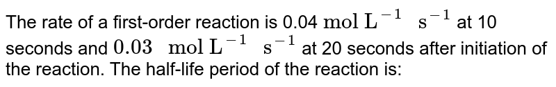 The rate of a first-order reaction is 0.04 "mol L"^(-1) " s"^(-1) at 10 seconds and 0.03 " mol L"^(-1) " s"^(-1) at 20 seconds after initiation of the reaction. The half-life period of the reaction is: