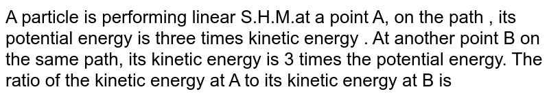 A particle is performing linear S.H.M.at a point A, on the path , its potential energy is three times kinetic energy . At another point B on the same path, its kinetic energy is 3 times the potential energy. The ratio of the kinetic energy at A to its kinetic energy at B is